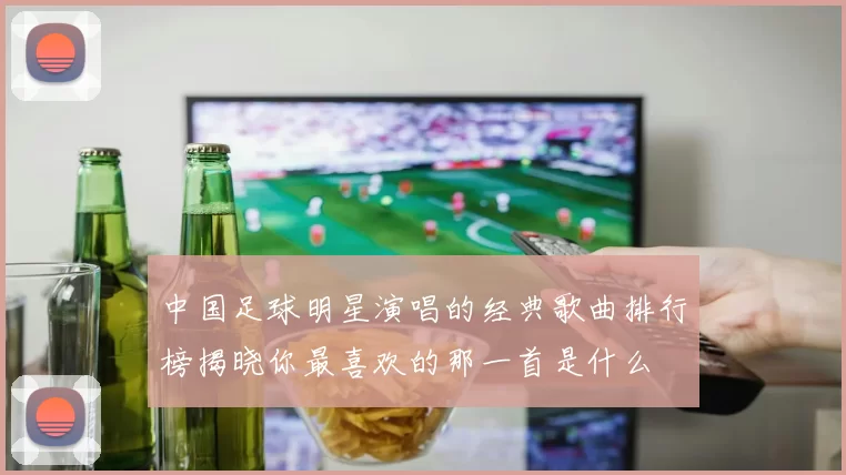 中国足球明星演唱的经典歌曲排行榜揭晓你最喜欢的那一首是什么