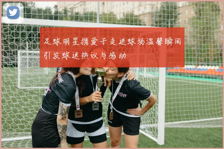 足球明星携爱子走进球场温馨瞬间引发球迷热议与感动