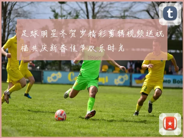 足球明星齐贺岁精彩剪辑视频送祝福共庆新春佳节欢乐时光