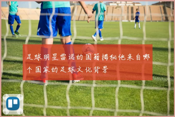 足球明星雷诺的国籍揭秘他来自哪个国家的足球文化背景