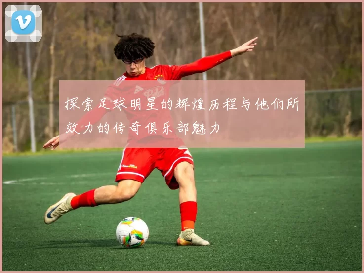 探索足球明星的辉煌历程与他们所效力的传奇俱乐部魅力