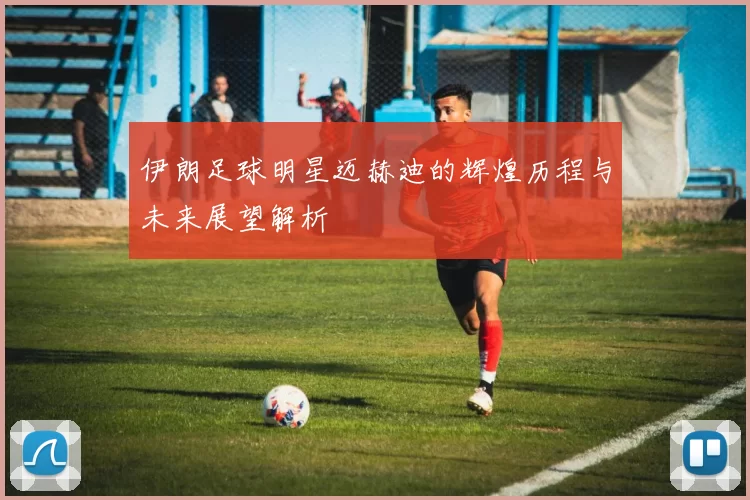 伊朗足球明星迈赫迪的辉煌历程与未来展望解析