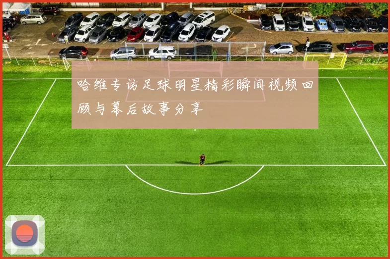 哈维专访足球明星精彩瞬间视频回顾与幕后故事分享