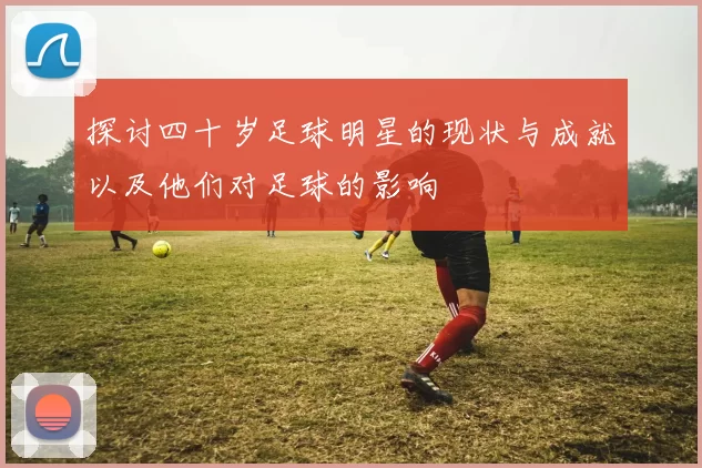 探讨四十岁足球明星的现状与成就以及他们对足球的影响