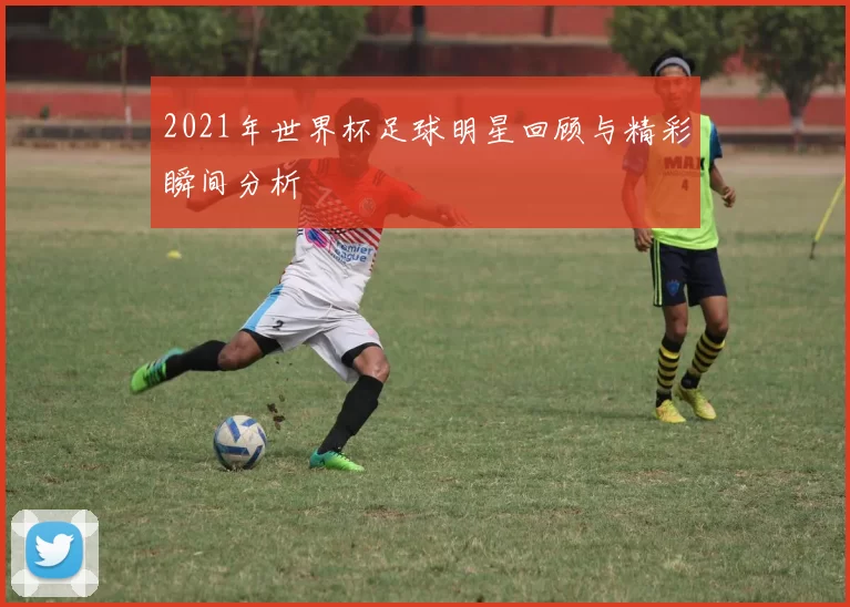 2021年世界杯足球明星回顾与精彩瞬间分析