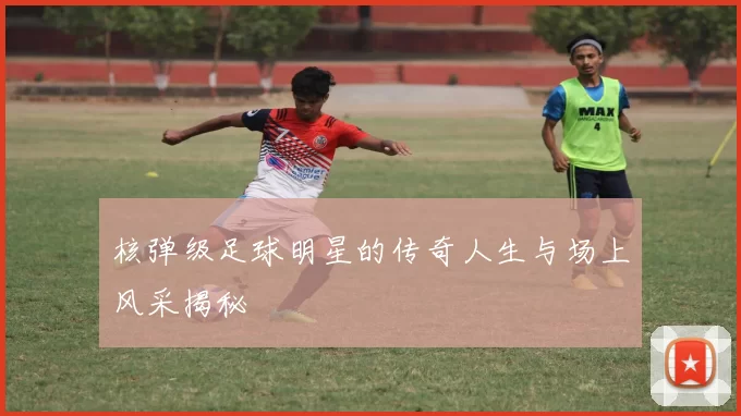 核弹级足球明星的传奇人生与场上风采揭秘