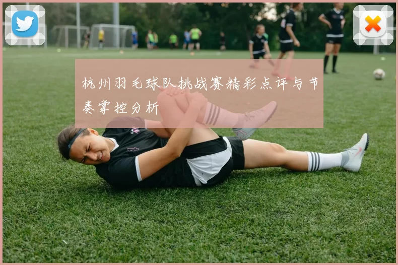 杭州羽毛球队挑战赛精彩点评与节奏掌控分析