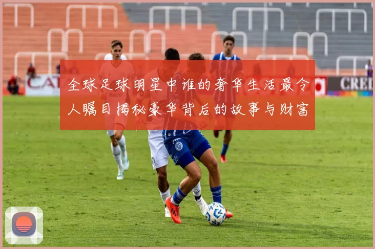全球足球明星中谁的奢华生活最令人瞩目揭秘豪华背后的故事与财富之路