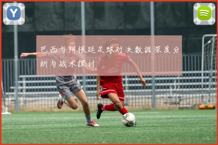 巴西与阿根廷足球对决数据深度分析与战术探讨