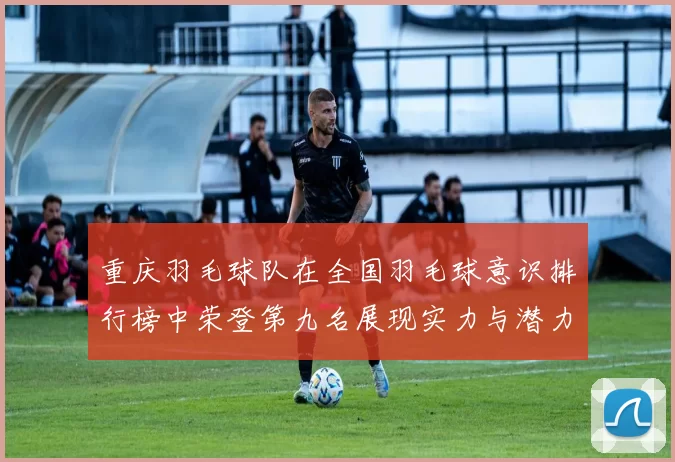重庆羽毛球队在全国羽毛球意识排行榜中荣登第九名展现实力与潜力