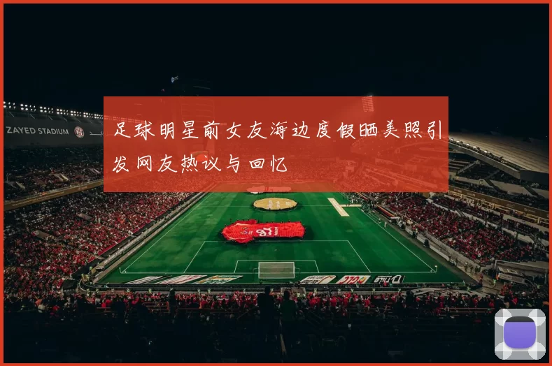 足球明星前女友海边度假晒美照引发网友热议与回忆