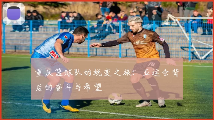重庆篮球队的蜕变之旅：亚运会背后的奋斗与希望