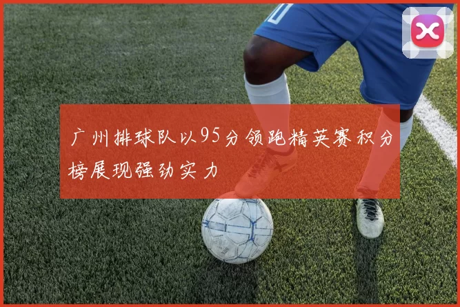 广州排球队以95分领跑精英赛积分榜展现强劲实力
