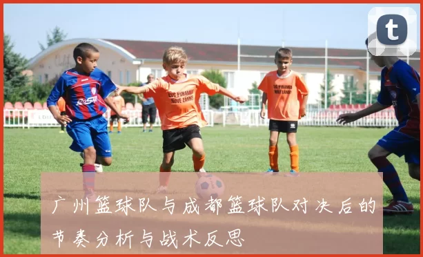 广州篮球队与成都篮球队对决后的节奏分析与战术反思