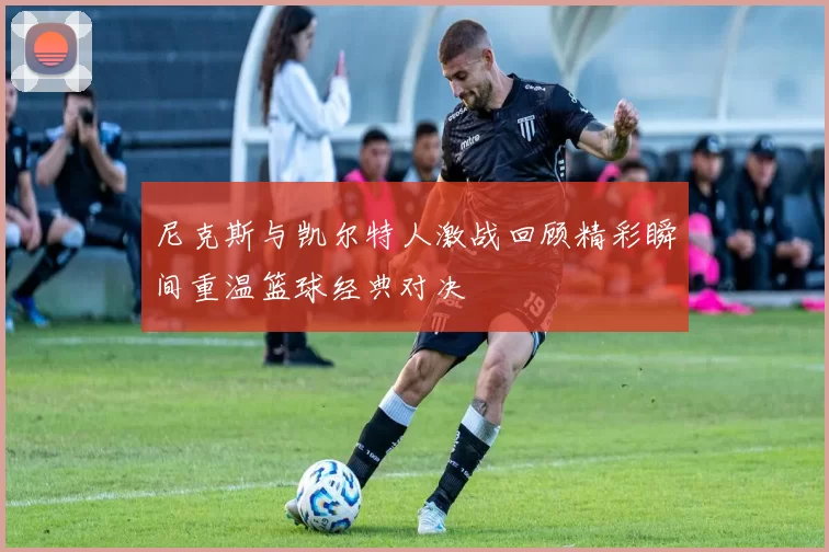 尼克斯与凯尔特人激战回顾精彩瞬间重温篮球经典对决