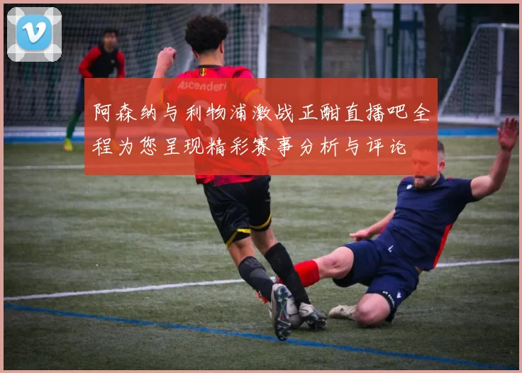 阿森纳与利物浦激战正酣直播吧全程为您呈现精彩赛事分析与评论