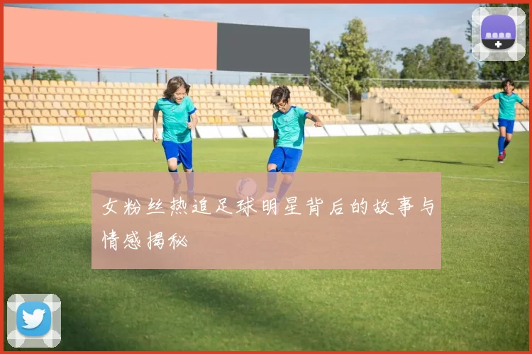 女粉丝热追足球明星背后的故事与情感揭秘
