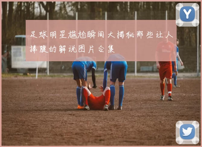 足球明星尴尬瞬间大揭秘那些让人捧腹的解说图片合集