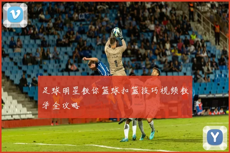 足球明星教你篮球扣篮技巧视频教学全攻略
