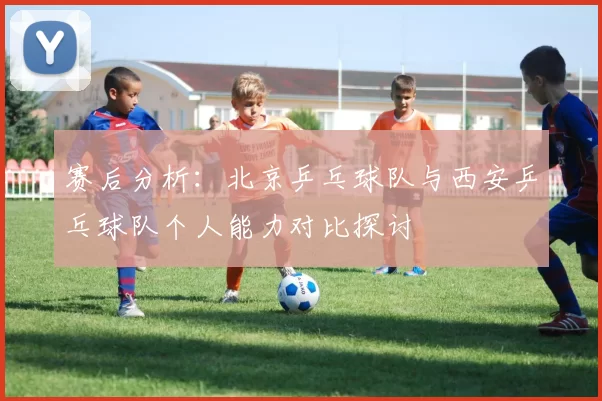 赛后分析：北京乒乓球队与西安乒乓球队个人能力对比探讨