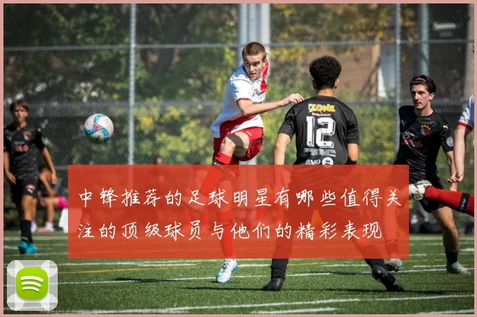 中锋推荐的足球明星有哪些值得关注的顶级球员与他们的精彩表现