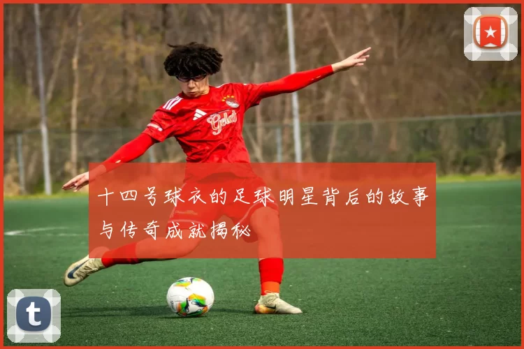 十四号球衣的足球明星背后的故事与传奇成就揭秘