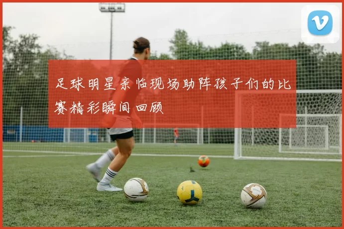 足球明星亲临现场助阵孩子们的比赛精彩瞬间回顾