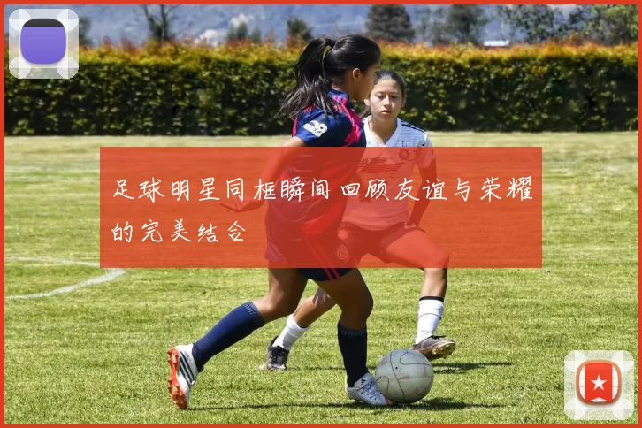 足球明星同框瞬间回顾友谊与荣耀的完美结合