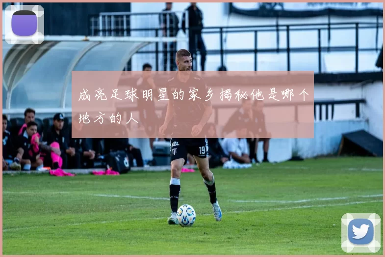 成亮足球明星的家乡揭秘他是哪个地方的人