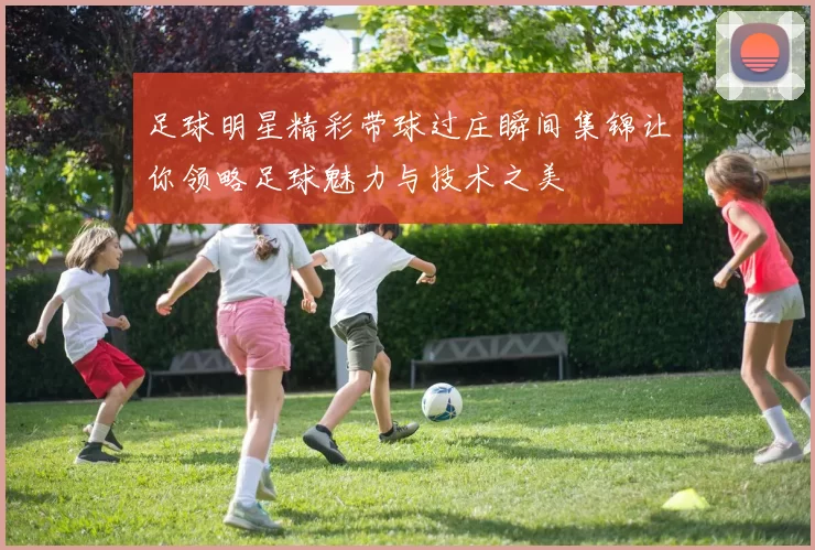足球明星精彩带球过庄瞬间集锦让你领略足球魅力与技术之美
