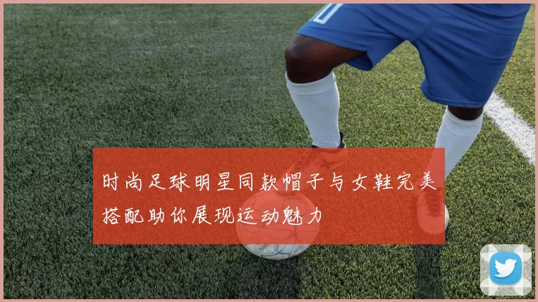 时尚足球明星同款帽子与女鞋完美搭配助你展现运动魅力