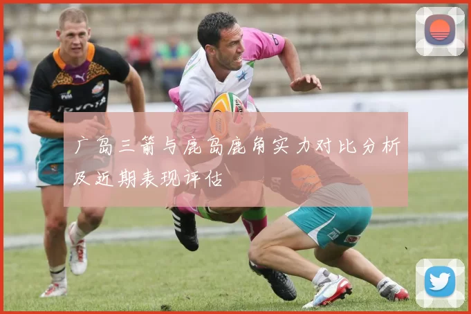 广岛三箭与鹿岛鹿角实力对比分析及近期表现评估