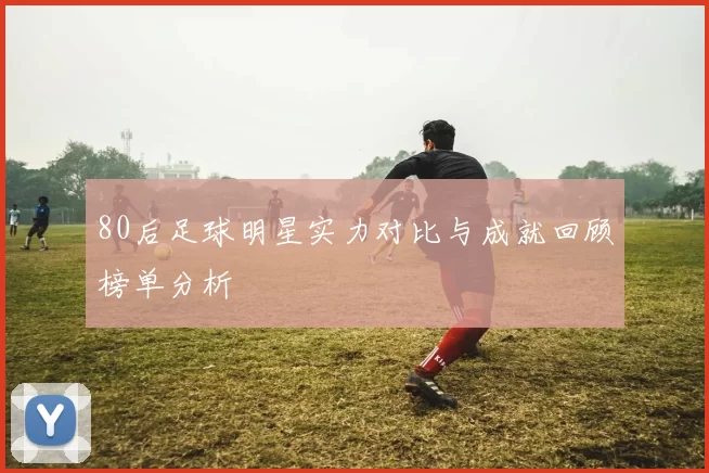 80后足球明星实力对比与成就回顾榜单分析