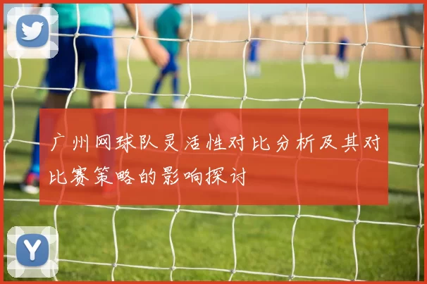广州网球队灵活性对比分析及其对比赛策略的影响探讨