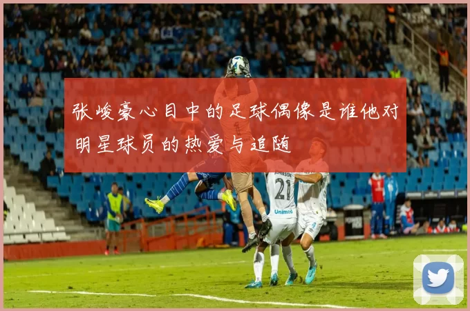 张峻豪心目中的足球偶像是谁他对明星球员的热爱与追随