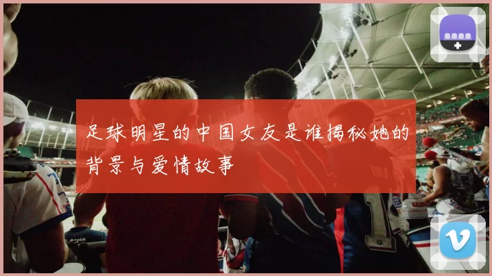 足球明星的中国女友是谁揭秘她的背景与爱情故事