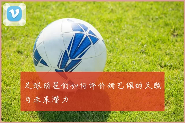 足球明星们如何评价姆巴佩的天赋与未来潜力