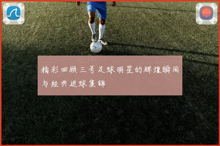 精彩回顾三号足球明星的辉煌瞬间与经典进球集锦