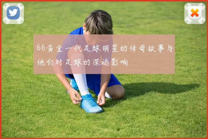 66黄金一代足球明星的传奇故事与他们对足球的深远影响