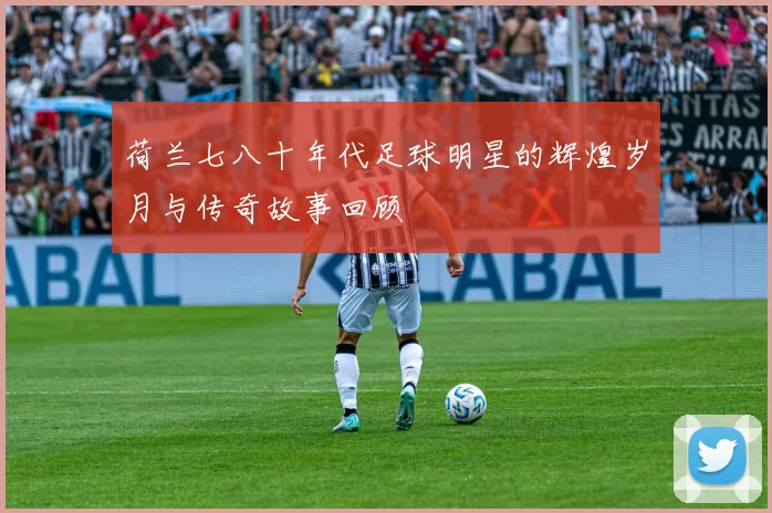 荷兰七八十年代足球明星的辉煌岁月与传奇故事回顾