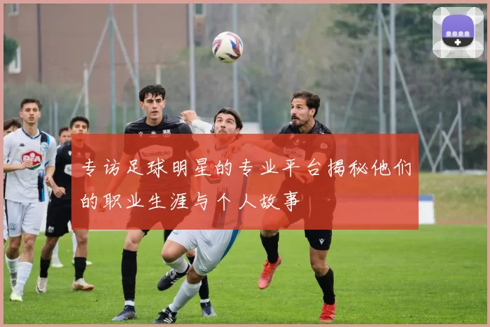 专访足球明星的专业平台揭秘他们的职业生涯与个人故事