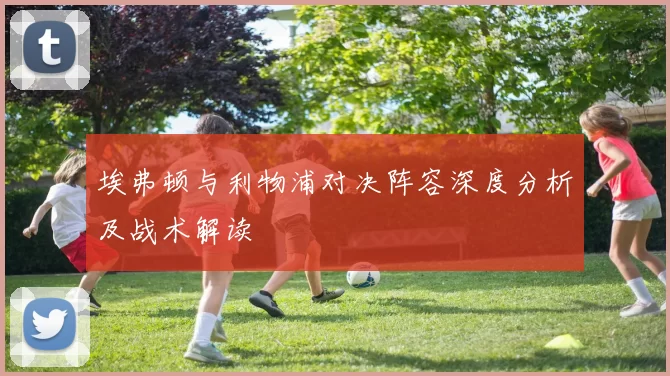 埃弗顿与利物浦对决阵容深度分析及战术解读