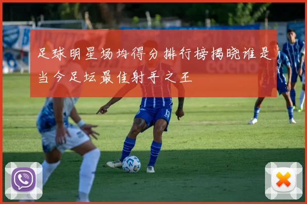 足球明星场均得分排行榜揭晓谁是当今足坛最佳射手之王