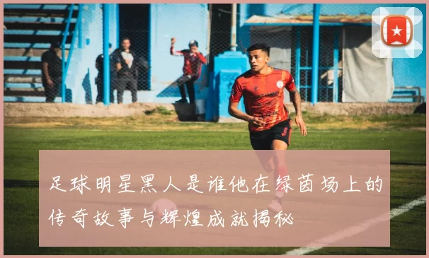 足球明星黑人是谁他在绿茵场上的传奇故事与辉煌成就揭秘