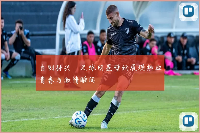 自制孙兴慜足球明星壁纸展现热血青春与激情瞬间
