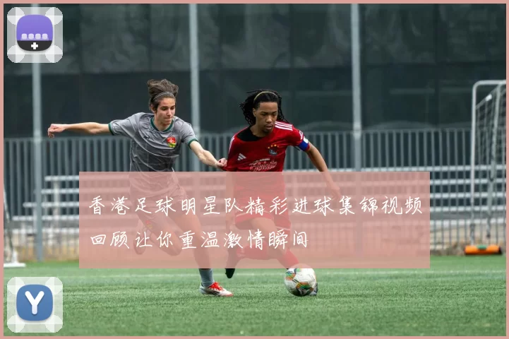 香港足球明星队精彩进球集锦视频回顾让你重温激情瞬间