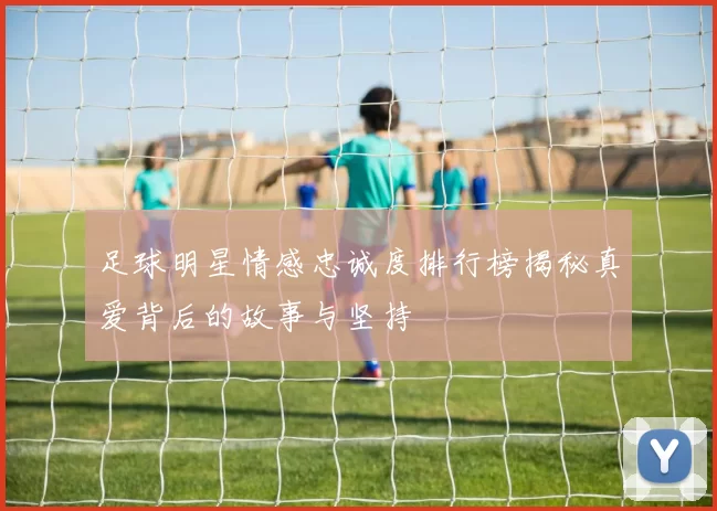 足球明星情感忠诚度排行榜揭秘真爱背后的故事与坚持