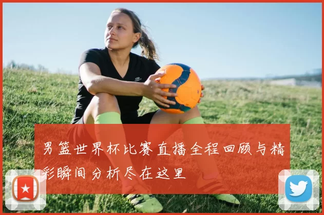 男篮世界杯比赛直播全程回顾与精彩瞬间分析尽在这里