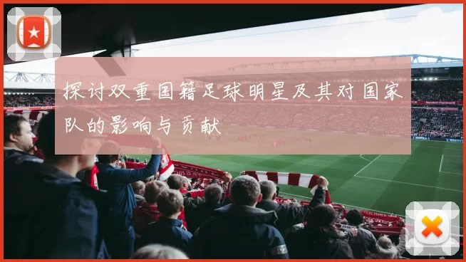 探讨双重国籍足球明星及其对国家队的影响与贡献