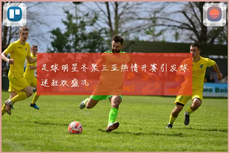 足球明星齐聚三亚热情开赛引发球迷狂欢盛况